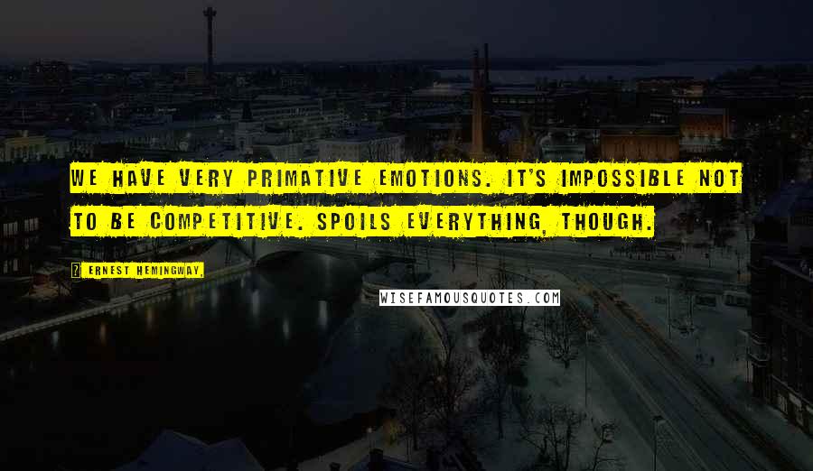 Ernest Hemingway, Quotes: We have very primative emotions. It's impossible not to be competitive. Spoils everything, though.