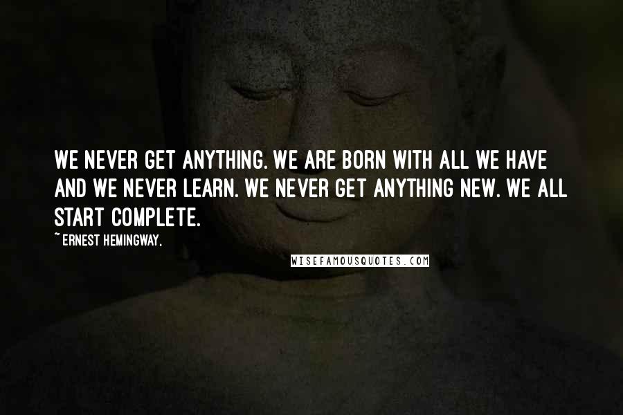 Ernest Hemingway, Quotes: We never get anything. We are born with all we have and we never learn. We never get anything new. We all start complete.