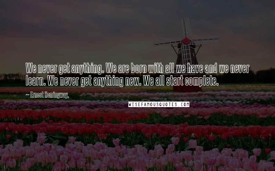 Ernest Hemingway, Quotes: We never get anything. We are born with all we have and we never learn. We never get anything new. We all start complete.