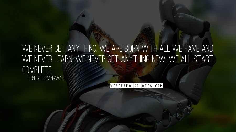 Ernest Hemingway, Quotes: We never get anything. We are born with all we have and we never learn. We never get anything new. We all start complete.