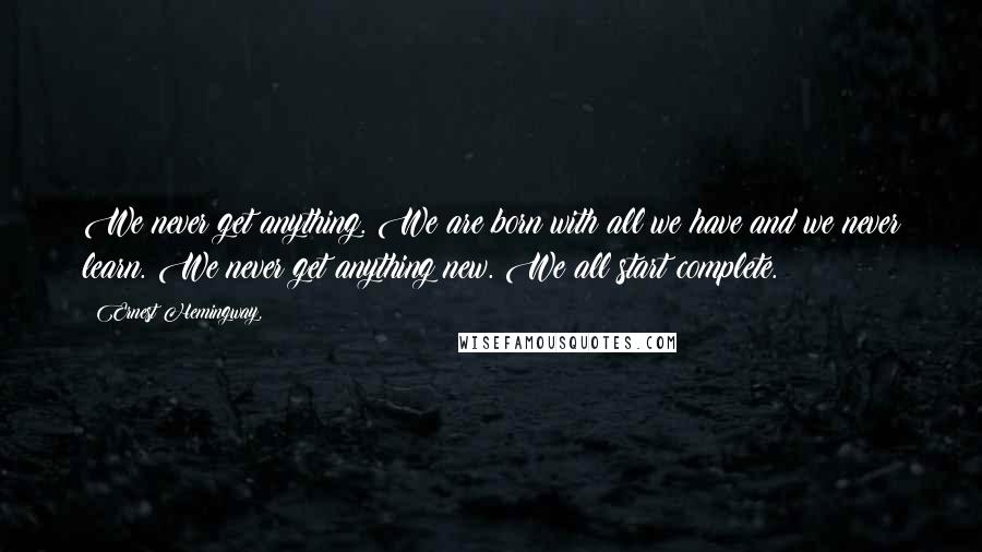 Ernest Hemingway, Quotes: We never get anything. We are born with all we have and we never learn. We never get anything new. We all start complete.