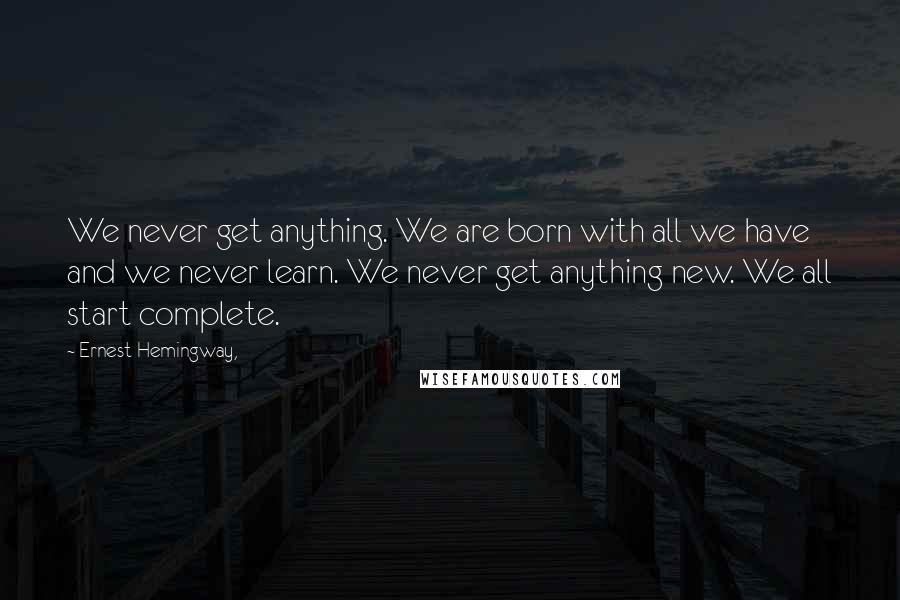 Ernest Hemingway, Quotes: We never get anything. We are born with all we have and we never learn. We never get anything new. We all start complete.
