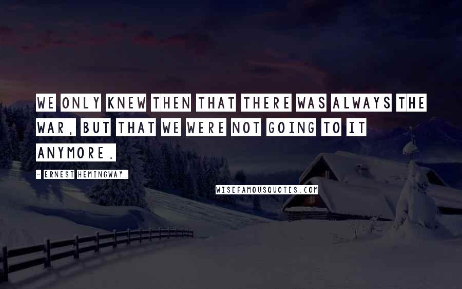 Ernest Hemingway, Quotes: We only knew then that there was always the war, but that we were not going to it anymore.