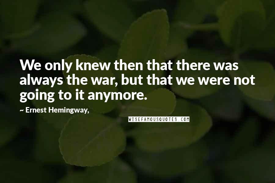 Ernest Hemingway, Quotes: We only knew then that there was always the war, but that we were not going to it anymore.