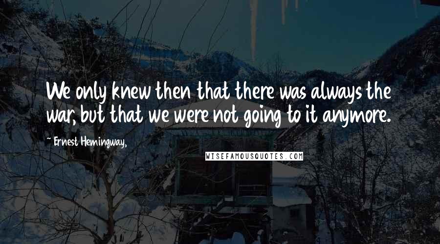 Ernest Hemingway, Quotes: We only knew then that there was always the war, but that we were not going to it anymore.