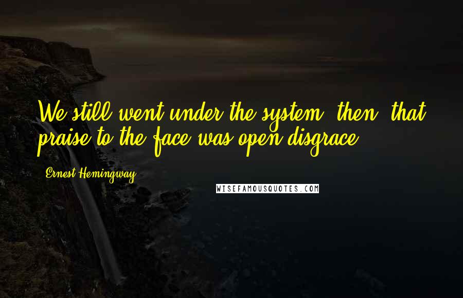 Ernest Hemingway, Quotes: We still went under the system, then, that praise to the face was open disgrace.