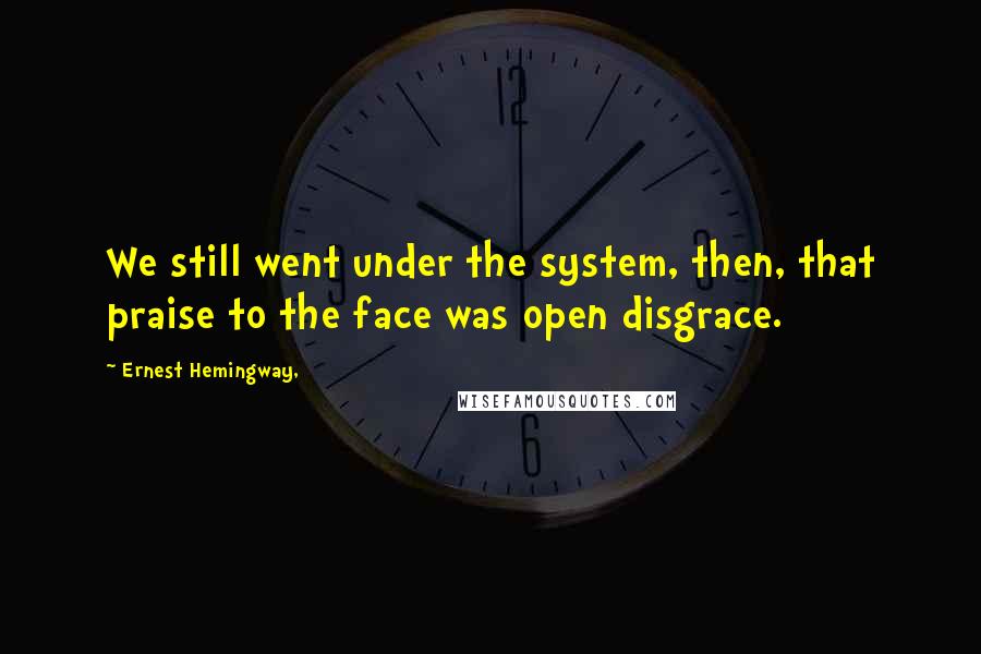 Ernest Hemingway, Quotes: We still went under the system, then, that praise to the face was open disgrace.