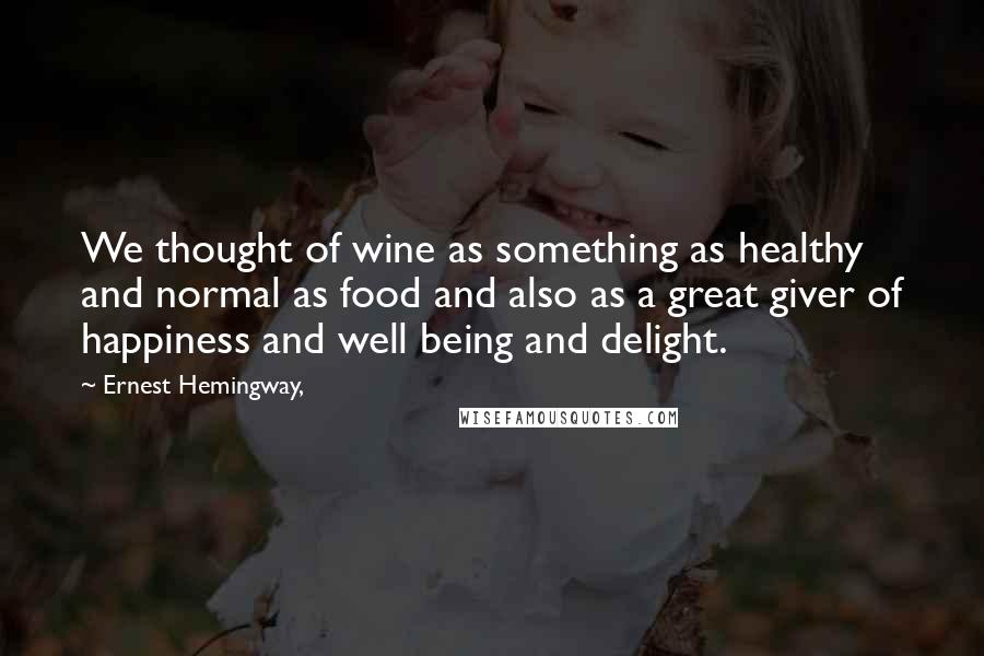 Ernest Hemingway, Quotes: We thought of wine as something as healthy and normal as food and also as a great giver of happiness and well being and delight.