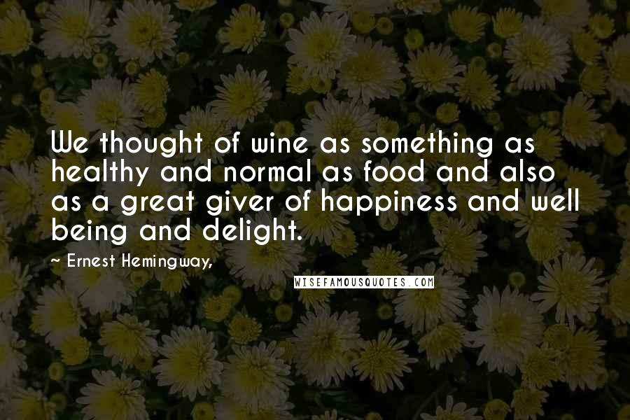 Ernest Hemingway, Quotes: We thought of wine as something as healthy and normal as food and also as a great giver of happiness and well being and delight.