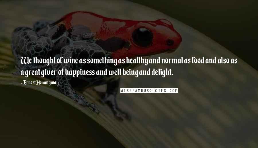Ernest Hemingway, Quotes: We thought of wine as something as healthy and normal as food and also as a great giver of happiness and well being and delight.