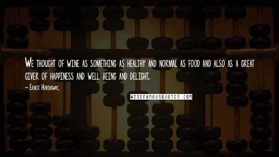 Ernest Hemingway, Quotes: We thought of wine as something as healthy and normal as food and also as a great giver of happiness and well being and delight.