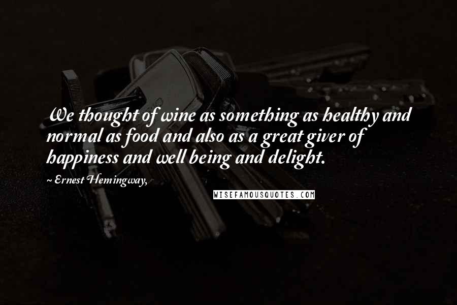 Ernest Hemingway, Quotes: We thought of wine as something as healthy and normal as food and also as a great giver of happiness and well being and delight.