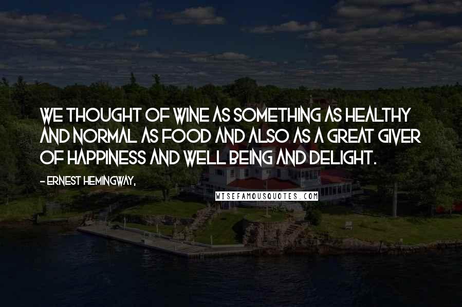 Ernest Hemingway, Quotes: We thought of wine as something as healthy and normal as food and also as a great giver of happiness and well being and delight.