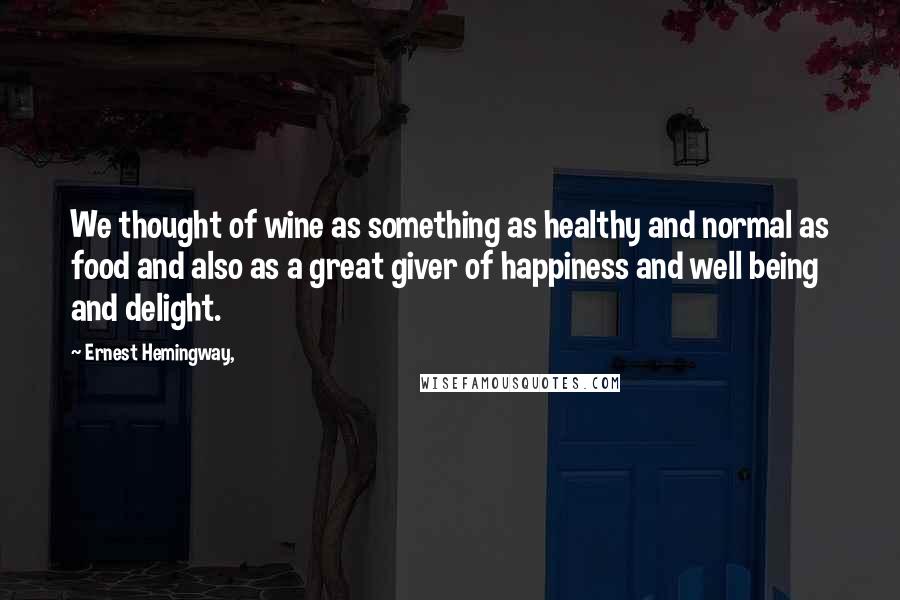 Ernest Hemingway, Quotes: We thought of wine as something as healthy and normal as food and also as a great giver of happiness and well being and delight.