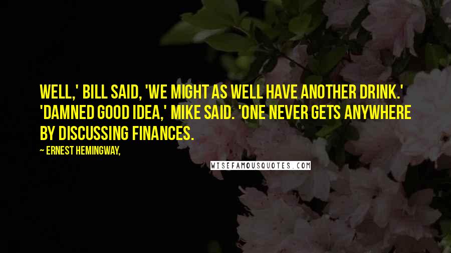 Ernest Hemingway, Quotes: Well,' Bill said, 'we might as well have another drink.' 'Damned good idea,' Mike said. 'One never gets anywhere by discussing finances.