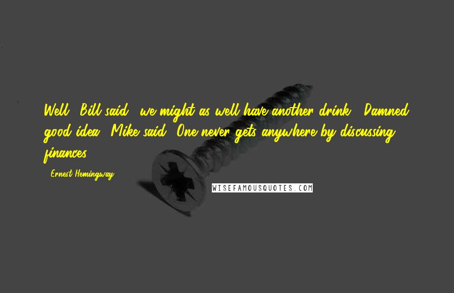 Ernest Hemingway, Quotes: Well,' Bill said, 'we might as well have another drink.' 'Damned good idea,' Mike said. 'One never gets anywhere by discussing finances.