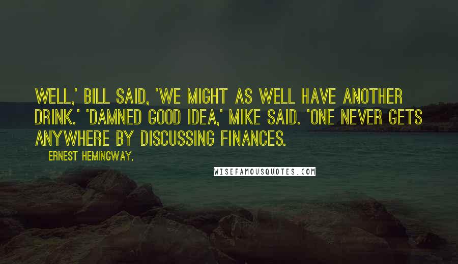 Ernest Hemingway, Quotes: Well,' Bill said, 'we might as well have another drink.' 'Damned good idea,' Mike said. 'One never gets anywhere by discussing finances.