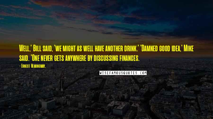 Ernest Hemingway, Quotes: Well,' Bill said, 'we might as well have another drink.' 'Damned good idea,' Mike said. 'One never gets anywhere by discussing finances.