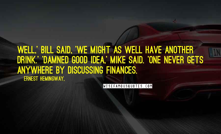 Ernest Hemingway, Quotes: Well,' Bill said, 'we might as well have another drink.' 'Damned good idea,' Mike said. 'One never gets anywhere by discussing finances.