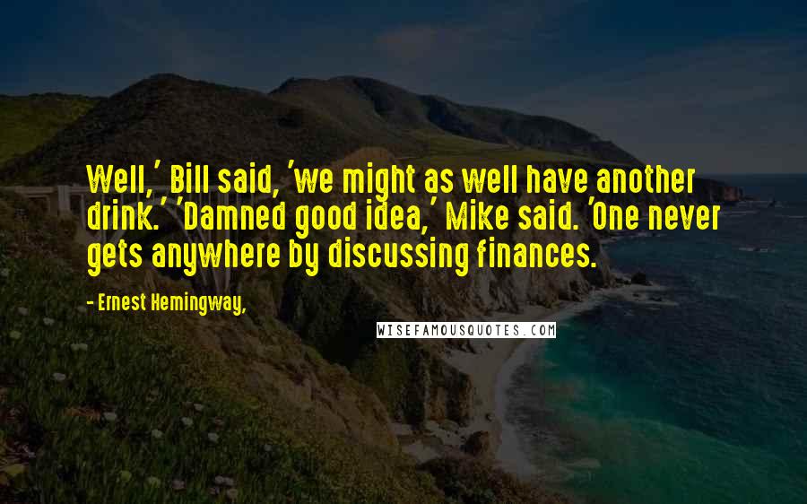 Ernest Hemingway, Quotes: Well,' Bill said, 'we might as well have another drink.' 'Damned good idea,' Mike said. 'One never gets anywhere by discussing finances.