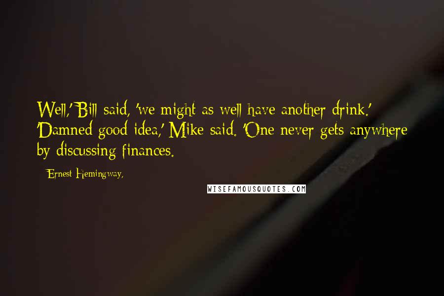 Ernest Hemingway, Quotes: Well,' Bill said, 'we might as well have another drink.' 'Damned good idea,' Mike said. 'One never gets anywhere by discussing finances.