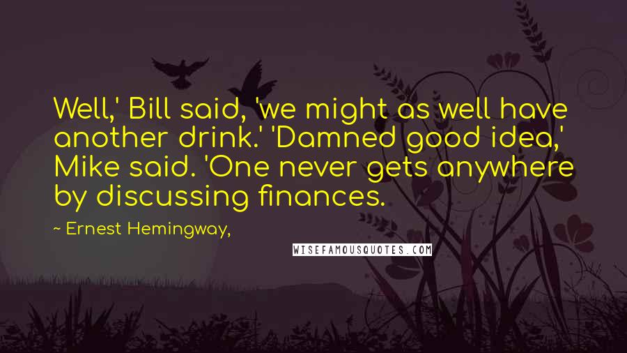 Ernest Hemingway, Quotes: Well,' Bill said, 'we might as well have another drink.' 'Damned good idea,' Mike said. 'One never gets anywhere by discussing finances.