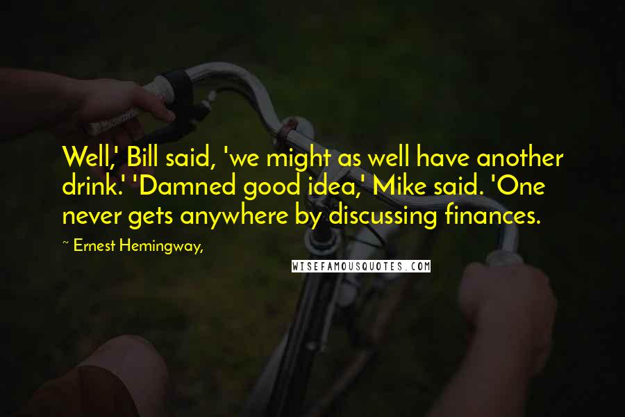 Ernest Hemingway, Quotes: Well,' Bill said, 'we might as well have another drink.' 'Damned good idea,' Mike said. 'One never gets anywhere by discussing finances.