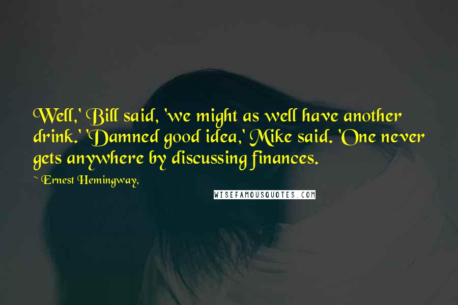 Ernest Hemingway, Quotes: Well,' Bill said, 'we might as well have another drink.' 'Damned good idea,' Mike said. 'One never gets anywhere by discussing finances.