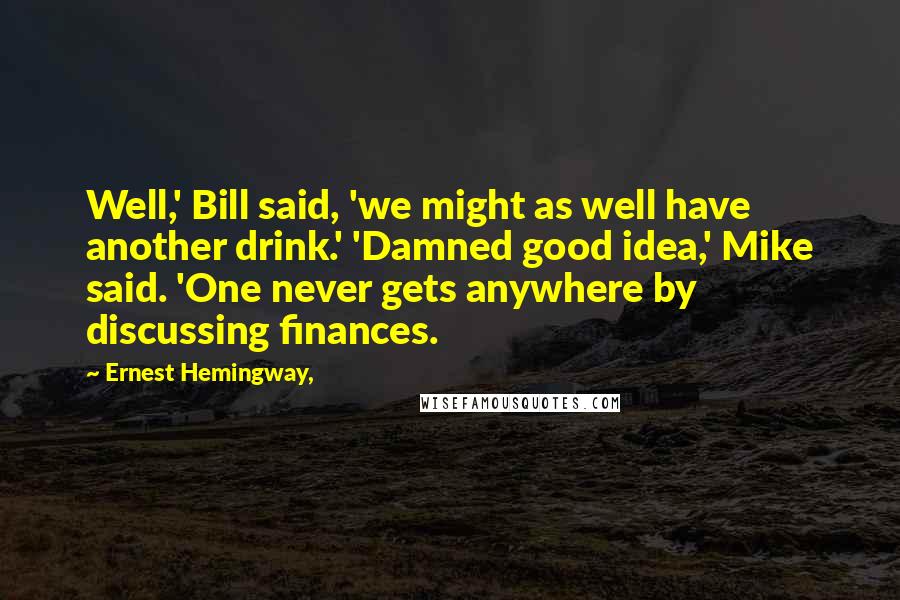 Ernest Hemingway, Quotes: Well,' Bill said, 'we might as well have another drink.' 'Damned good idea,' Mike said. 'One never gets anywhere by discussing finances.