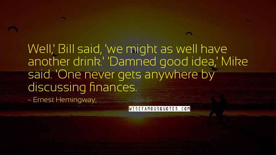 Ernest Hemingway, Quotes: Well,' Bill said, 'we might as well have another drink.' 'Damned good idea,' Mike said. 'One never gets anywhere by discussing finances.