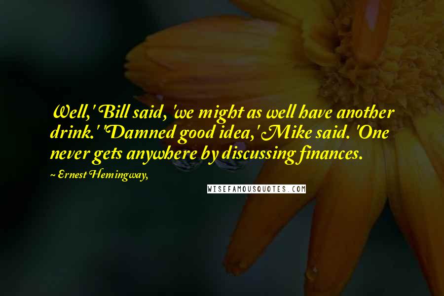 Ernest Hemingway, Quotes: Well,' Bill said, 'we might as well have another drink.' 'Damned good idea,' Mike said. 'One never gets anywhere by discussing finances.