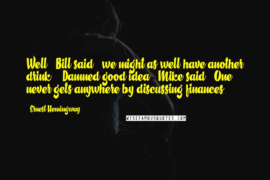 Ernest Hemingway, Quotes: Well,' Bill said, 'we might as well have another drink.' 'Damned good idea,' Mike said. 'One never gets anywhere by discussing finances.