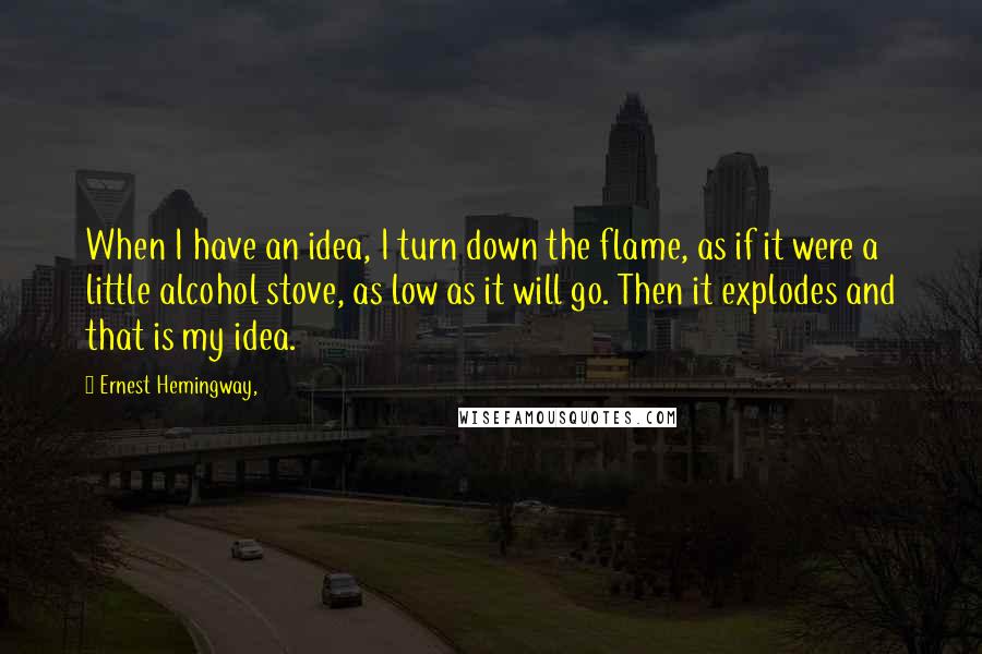 Ernest Hemingway, Quotes: When I have an idea, I turn down the flame, as if it were a little alcohol stove, as low as it will go. Then it explodes and that is my idea.