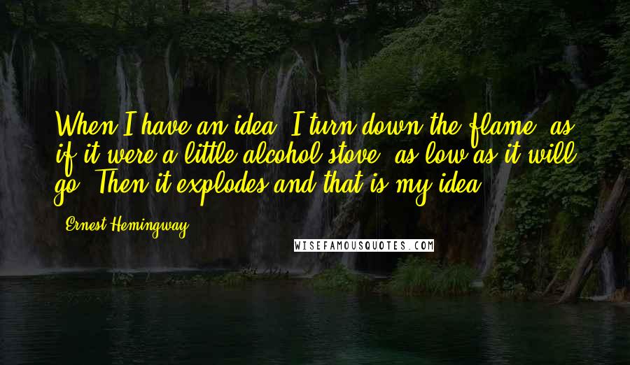 Ernest Hemingway, Quotes: When I have an idea, I turn down the flame, as if it were a little alcohol stove, as low as it will go. Then it explodes and that is my idea.