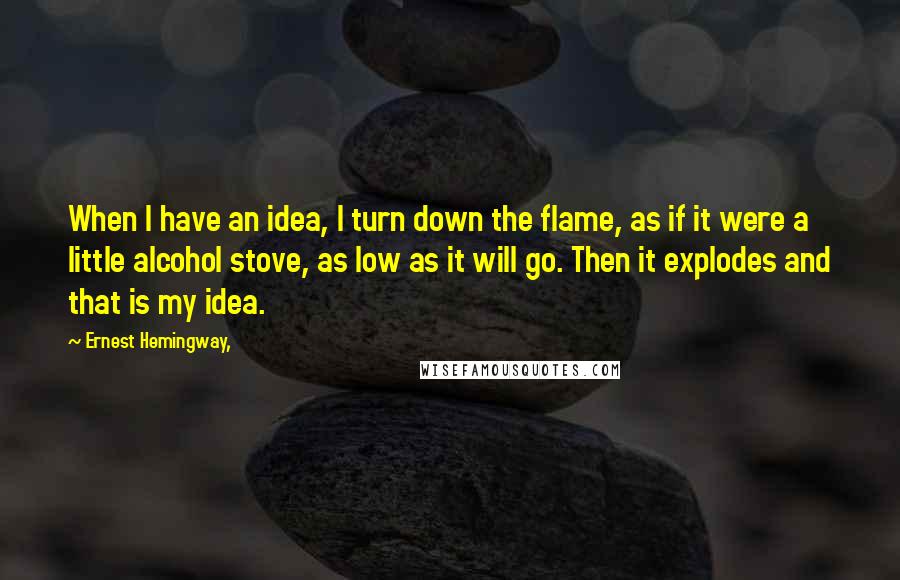 Ernest Hemingway, Quotes: When I have an idea, I turn down the flame, as if it were a little alcohol stove, as low as it will go. Then it explodes and that is my idea.