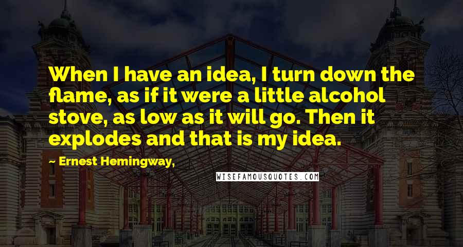 Ernest Hemingway, Quotes: When I have an idea, I turn down the flame, as if it were a little alcohol stove, as low as it will go. Then it explodes and that is my idea.