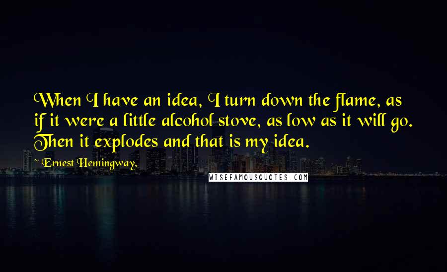 Ernest Hemingway, Quotes: When I have an idea, I turn down the flame, as if it were a little alcohol stove, as low as it will go. Then it explodes and that is my idea.