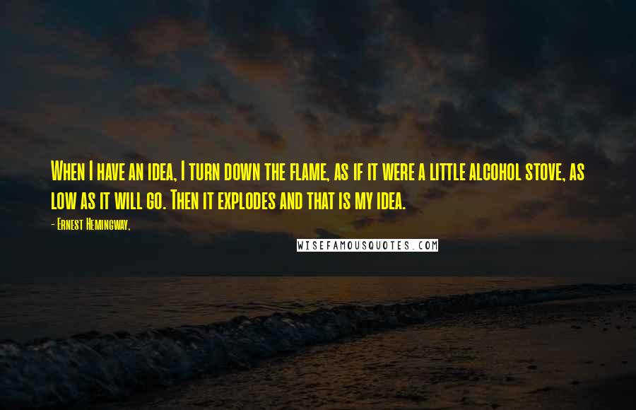 Ernest Hemingway, Quotes: When I have an idea, I turn down the flame, as if it were a little alcohol stove, as low as it will go. Then it explodes and that is my idea.