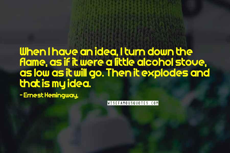 Ernest Hemingway, Quotes: When I have an idea, I turn down the flame, as if it were a little alcohol stove, as low as it will go. Then it explodes and that is my idea.