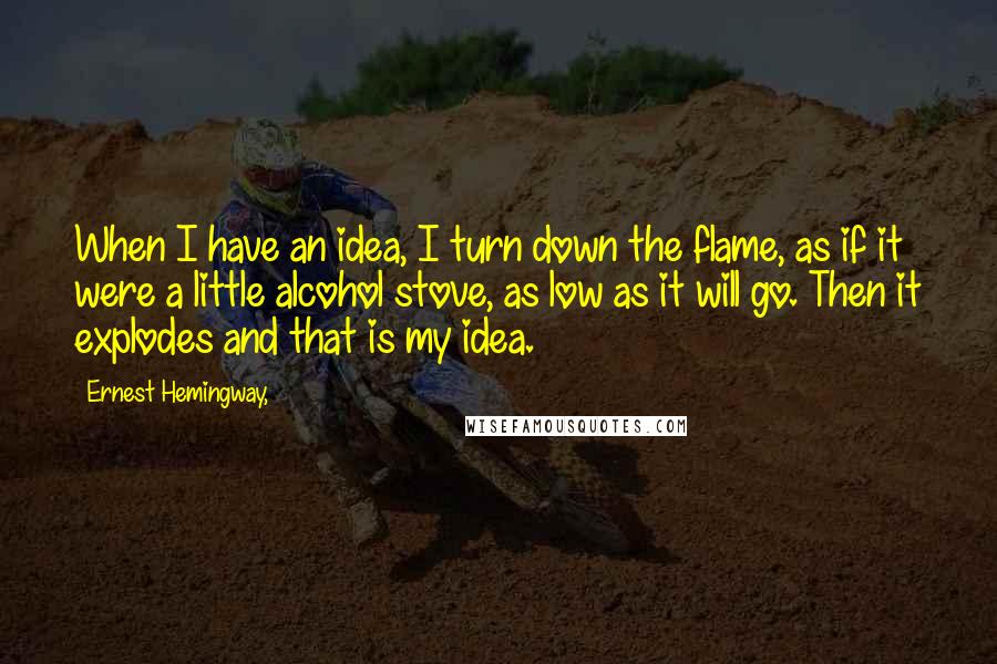 Ernest Hemingway, Quotes: When I have an idea, I turn down the flame, as if it were a little alcohol stove, as low as it will go. Then it explodes and that is my idea.