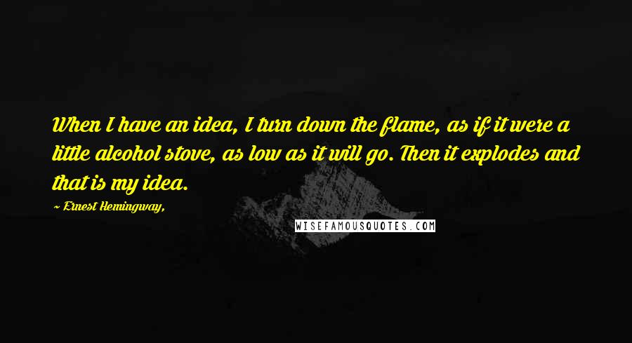 Ernest Hemingway, Quotes: When I have an idea, I turn down the flame, as if it were a little alcohol stove, as low as it will go. Then it explodes and that is my idea.