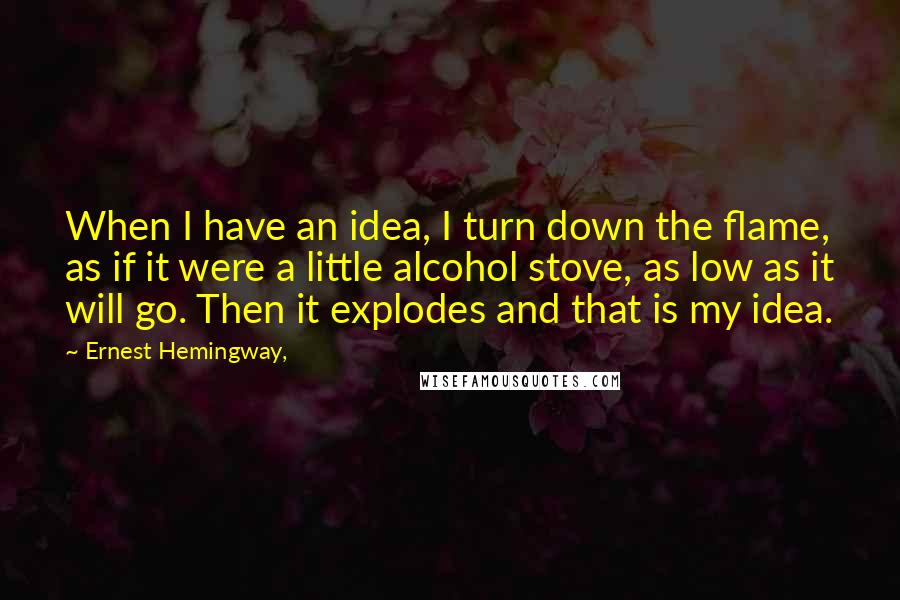 Ernest Hemingway, Quotes: When I have an idea, I turn down the flame, as if it were a little alcohol stove, as low as it will go. Then it explodes and that is my idea.