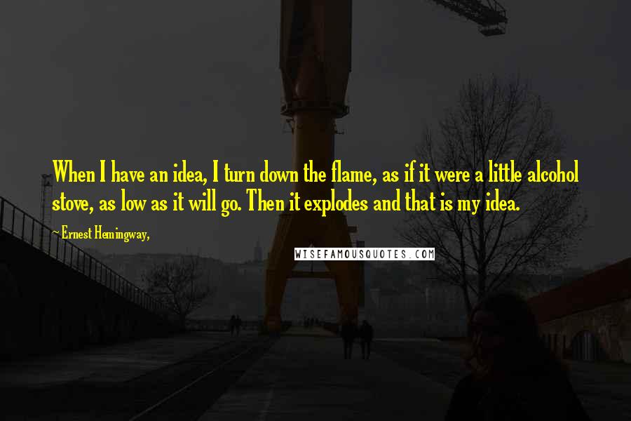 Ernest Hemingway, Quotes: When I have an idea, I turn down the flame, as if it were a little alcohol stove, as low as it will go. Then it explodes and that is my idea.