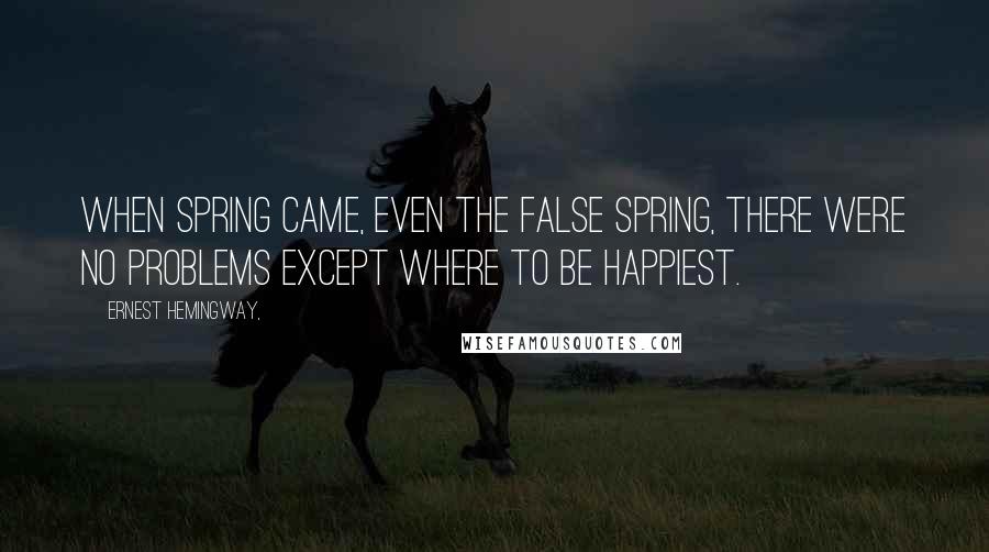 Ernest Hemingway, Quotes: When spring came, even the false spring, there were no problems except where to be happiest.