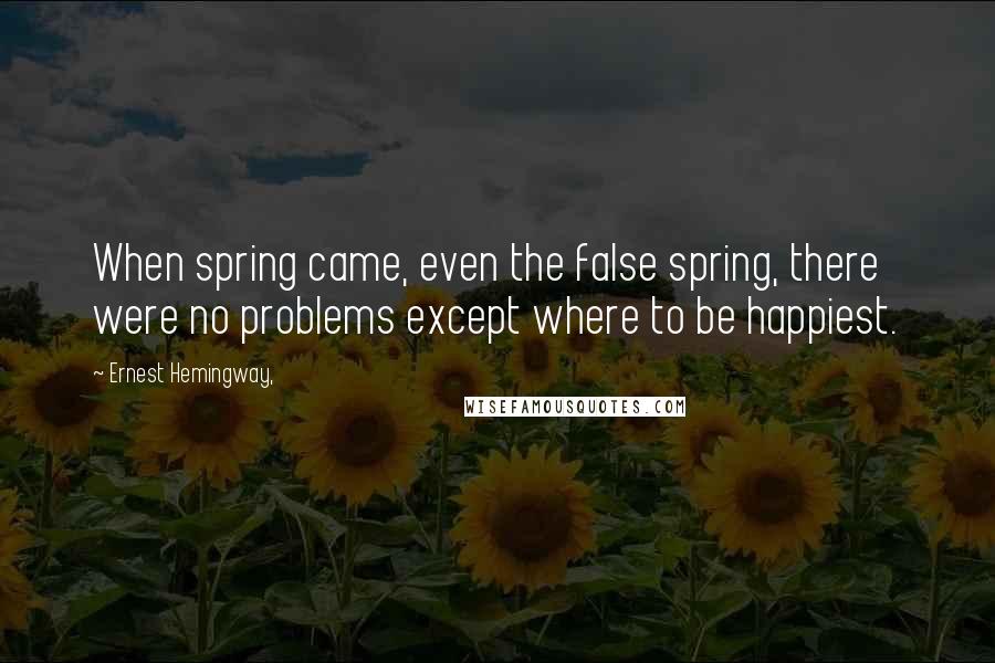 Ernest Hemingway, Quotes: When spring came, even the false spring, there were no problems except where to be happiest.