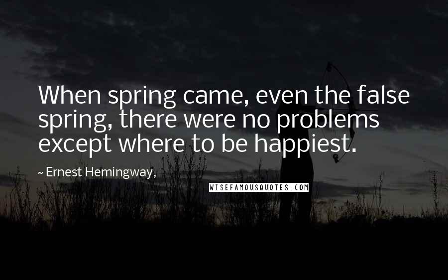 Ernest Hemingway, Quotes: When spring came, even the false spring, there were no problems except where to be happiest.