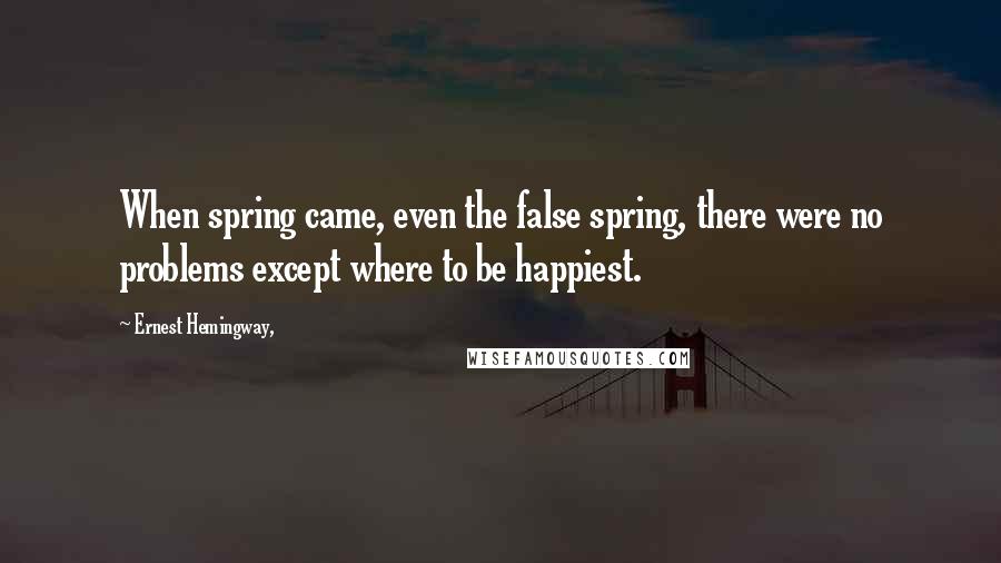 Ernest Hemingway, Quotes: When spring came, even the false spring, there were no problems except where to be happiest.