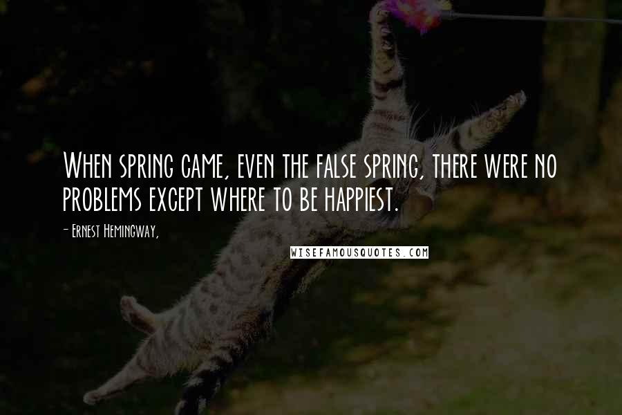 Ernest Hemingway, Quotes: When spring came, even the false spring, there were no problems except where to be happiest.