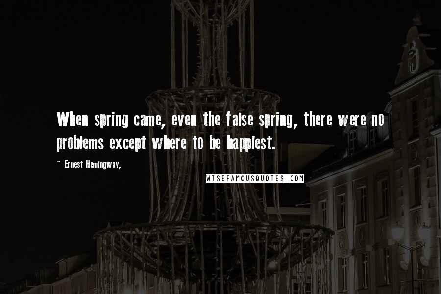 Ernest Hemingway, Quotes: When spring came, even the false spring, there were no problems except where to be happiest.