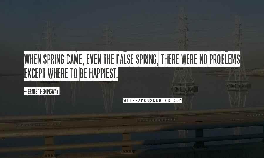 Ernest Hemingway, Quotes: When spring came, even the false spring, there were no problems except where to be happiest.